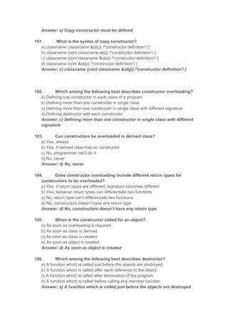 Answer: a) Copy constructor must be defined
101. What is the syntax of copy constructor?
a) classname (classname &obj){ /*constructor definition*/ }
b) classname (cont classname obj){ /*constructor definition*/ }
c) classname (cont classname &obj){ /*constructor definition*/ }
d) classname (cont &obj){ /*constructor definition*/ }
Answer: c) classname (cont classname &obj){ /*constructor definition*/ }
102. Which among the following best describes constructor overloading?
a) Defining one constructor in each class of a program
b) Defining more than one constructor in single class
c) Defining more than one constructor in single class with different signature
d) Defining destructor with each constructor
Answer: c) Defining more than one constructor in single class with different
signature
103. Can constructors be overloaded in derived class?
a) Yes, always
b) Yes, if derived class has no constructor
c) No, programmer can’t do it
d) No, never
Answer: d) No, never
104. Does constructor overloading include different return types for
constructors to be overloaded?
a) Yes, if return types are different, signature becomes different
b) Yes, because return types can differentiate two functions
c) No, return type can’t differentiate two functions
d) No, constructors doesn’t have any return type
Answer: d) No, constructors doesn’t have any return type
105. When is the constructor called for an object?
a) As soon as overloading is required
b) As soon as class is derived
c) As soon as class is created
d) As soon as object is created
Answer: d) As soon as object is created
106. Which among the following best describes destructor?
a) A function which is called just before the objects are destroyed
b) A function which is called after each reference to the object
c) A function which is called after termination of the program
d) A function which is called before calling any member function
Answer: a) A function which is called just before the objects are destroyed
 