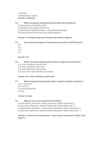 c) Reverse
d) Depending on priority
Answer: c) Reverse
114. Which among the following best describes the Inheritance?
a) Copying the code already written
b) Using the code already written once
c) Using already defined functions in programming language
d) Using the data and functions into derived segment
Answer: d) Using the data and functions into derived segment
115. How many basic types of inheritance are provided as OOP feature?
a) 4
b) 3
c) 2
d) 1
Answer: a) 4
116. Which among the following best defines single level inheritance?
a) A class inheriting a derived class
b) A class inheriting a base class
c) A class inheriting a nested class
d) A class which gets inherited by 2 classes
Answer: b) A class inheriting a base class
117. Which programming language doesn’t support multiple inheritance?
a) C++ and Java
b) C and C++
c) Java and SmallTalk
d) Java
Answer: d) Java
118. Which is the correct syntax of inheritance?
a) class derived_classname : base_classname{ /*define class body*/ };
b) class base_classname : derived_classname{ /*define class body*/ };
c) class derived_classname : access base_classname{ /*define class body*/ };
d) class base_classname :access derived_classname{ /*define class body*/ };
Answer: c) class derived_classname : access base_classname{ /*define class
body*/ };
 