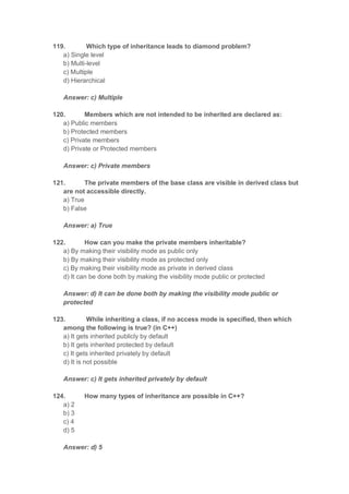 119. Which type of inheritance leads to diamond problem?
a) Single level
b) Multi-level
c) Multiple
d) Hierarchical
Answer: c) Multiple
120. Members which are not intended to be inherited are declared as:
a) Public members
b) Protected members
c) Private members
d) Private or Protected members
Answer: c) Private members
121. The private members of the base class are visible in derived class but
are not accessible directly.
a) True
b) False
Answer: a) True
122. How can you make the private members inheritable?
a) By making their visibility mode as public only
b) By making their visibility mode as protected only
c) By making their visibility mode as private in derived class
d) It can be done both by making the visibility mode public or protected
Answer: d) It can be done both by making the visibility mode public or
protected
123. While inheriting a class, if no access mode is specified, then which
among the following is true? (in C++)
a) It gets inherited publicly by default
b) It gets inherited protected by default
c) It gets inherited privately by default
d) It is not possible
Answer: c) It gets inherited privately by default
124. How many types of inheritance are possible in C++?
a) 2
b) 3
c) 4
d) 5
Answer: d) 5
 
