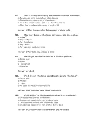 125. Which among the following best describes multiple inheritance?
a) Two classes being parent of any other classes
b) Three classes being parent of other classes
c) More than one class being parent of other child classes
d) More than one class being parent of single child
Answer: d) More than one class being parent of single child
126. How many types of inheritance can be used at a time in single
program?
a) Any two types
b) Any three types
c) Any 4 types
d) Any type, any number of times
Answer: d) Any type, any number of times
127. Which type of inheritance results in diamond problem?
a) Single level
b) Hybrid
c) Hierarchical
d) Multilevel
Answer: b) Hybrid
128. Which type of inheritance cannot involve private inheritance?
a) Single level
b) Multiple
c) Hybrid
d) All types can have private inheritance
Answer: d) All types can have private inheritance
129. Which among the following defines single level inheritance?
a) One base class derives another class
b) One derived class inherits from one base class
c) One base class inherits from one derived class
d) One derived class derives from another derived class
Answer: b) One derived class inherits from one base class
 