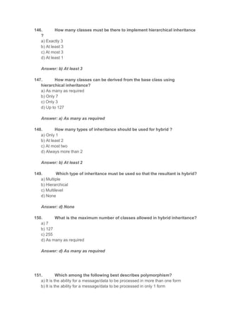 146. How many classes must be there to implement hierarchical inheritance
?
a) Exactly 3
b) At least 3
c) At most 3
d) At least 1
Answer: b) At least 3
147. How many classes can be derived from the base class using
hierarchical inheritance?
a) As many as required
b) Only 7
c) Only 3
d) Up to 127
Answer: a) As many as required
148. How many types of inheritance should be used for hybrid ?
a) Only 1
b) At least 2
c) At most two
d) Always more than 2
Answer: b) At least 2
149. Which type of inheritance must be used so that the resultant is hybrid?
a) Multiple
b) Hierarchical
c) Multilevel
d) None
Answer: d) None
150. What is the maximum number of classes allowed in hybrid inheritance?
a) 7
b) 127
c) 255
d) As many as required
Answer: d) As many as required
151. Which among the following best describes polymorphism?
a) It is the ability for a message/data to be processed in more than one form
b) It is the ability for a message/data to be processed in only 1 form
 