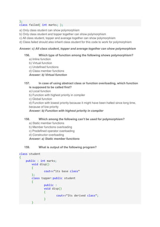 };
class failed{ int marks; };
a) Only class student can show polymorphism
b) Only class student and topper together can show polymorphism
c) All class student, topper and average together can show polymorphism
d) Class failed should also inherit class student for this code to work for polymorphism
Answer: c) All class student, topper and average together can show polymorphism
156. Which type of function among the following shows polymorphism?
a) Inline function
b) Virtual function
c) Undefined functions
d) Class member functions
Answer: b) Virtual function
157. In case of using abstract class or function overloading, which function
is supposed to be called first?
a) Local function
b) Function with highest priority in compiler
c) Global function
d) Function with lowest priority because it might have been halted since long time,
because of low priority
Answer: b) Function with highest priority in compiler
158. Which among the following can’t be used for polymorphism?
a) Static member functions
b) Member functions overloading
c) Predefined operator overloading
d) Constructor overloading
Answer: a) Static member functions
159. What is output of the following program?
class student
{
public : int marks;
void disp()
{
cout<<”its base class”
};
class topper:public student
{
public :
void disp()
{
cout<<”Its derived class”;
}
}
 