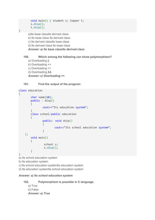 void main() { student s; topper t;
s.disp();
t.disp();
}
a)Its base classIts derived class
b) Its base class Its derived class
c) Its derived classIts base class
d) Its derived class Its base class
Answer: a) Its base classIts derived class
160. Which among the following can show polymorphism?
a) Overloading ||
b) Overloading +=
c) Overloading <<
d) Overloading &&
Answer: c) Overloading <<
161. Find the output of the program:
class education
{
char name[10];
public : disp()
{
cout<<”Its education system”;
}
class school:public education
{
public: void dsip()
{
cout<<”Its school education system”;
}
};
void main()
{
school s;
s.disp();
}
}
a) Its school education system
b) Its education system
c) Its school education systemIts education system
d) Its education systemIts school education system
Answer: a) Its school education system
162. Polymorphism is possible in C language.
a) True
b) False
Answer: a) True
 
