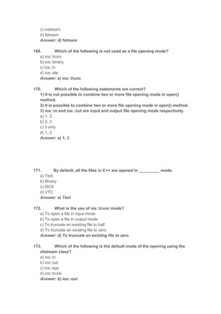 c) iostream
d) fstream
Answer: d) fstream
169. Which of the following is not used as a file opening mode?
a) ios::trunc
b) ios::binary
c) ios::in
d) ios::ate
Answer: a) ios::trunc
170. Which of the following statements are correct?
1) It is not possible to combine two or more file opening mode in open()
method.
2) It is possible to combine two or more file opening mode in open() method.
3) ios::in and ios::out are input and output file opening mode respectively.
a) 1, 3
b) 2, 3
c) 3 only
d) 1, 2
Answer: a) 1, 3
171. By default, all the files in C++ are opened in _________ mode.
a) Text
b) Binary
c) ISCII
d) VTC
Answer: a) Text
172. What is the use of ios::trunc mode?
a) To open a file in input mode
b) To open a file in output mode
c) To truncate an existing file to half
d) To truncate an existing file to zero
Answer: d) To truncate an existing file to zero
173. Which of the following is the default mode of the opening using the
ofstream class?
a) ios::in
b) ios::out
c) ios::app
d) ios::trunk
Answer: b) ios::out
 