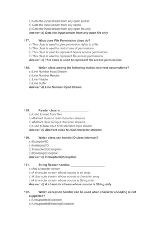 b) Gets the input stream from any open socket
c) Gets the input stream from any cache
d) Gets the input stream from any open file only
Answer: d) Gets the input stream from any open file only
187. What does File Permission class do?
a) This class is used to give permission rights to a file
b) This class is used to restrict use of permissions
c) This class is used to represent device access permissions
d) This class is used to represent file access permissions
Answer: d) This class is used to represent file access permissions
188. Which class among the following makes incorrect assumptions?
a) Line Number Input Stream
b) Line Number Reader
c) Line Reader
d) Line Buffer
Answer: a) Line Number Input Stream
189. Reader class is _________________
a) Used to read from files
b) Abstract class to read character streams
c) Abstract class to input character streams
d) Used to take input from standard input stream
Answer: b) Abstract class to read character streams
190. Which class can handle IO class interrupt?
a) ExceptionIO
b) InteruptedIO
c) InteruptedIOException
d) IOInteruptException
Answer: c) InteruptedIOException
191. String Reader handles _____________________
a) Any character stream
b) A character stream whose source is an array
c) A character stream whose source is character array
d) A character stream whose source is String only
Answer: d) A character stream whose source is String only
192. Which exception handler can be used when character encoding is not
supported?
a) UnsupportedException
b) UnsupportedEncodingException
 