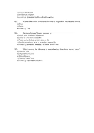 c) SupportException
d) EncodingException
Answer: b) UnsupportedEncodingException
193. PushBackReader allows the streams to be pushed back to the stream.
a) True
b) False
Answer: a) True
194. RandomAccessFile can be used to _______________________
a) Read from a random access file
b) Write to a random access file
c) Read and write to a random access file
d) Restricts read and write to a random access file
Answer: c) Read and write to a random access file
195. Which among the following is a serialization descriptor for any class?
a) StreamClass
b) ObjectStreamClass
c) ObjectStream
d) StreamObjectClass
Answer: b) ObjectStreamClass
 