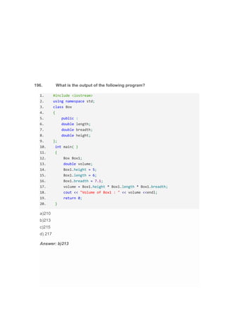 196. What is the output of the following program?
1. #include <iostream>
2. using namespace std;
3. class Box
4. {
5. public :
6. double length;
7. double breadth;
8. double height;
9. };
10. int main( )
11. {
12. Box Box1;
13. double volume;
14. Box1.height = 5;
15. Box1.length = 6;
16. Box1.breadth = 7.1;
17. volume = Box1.height * Box1.length * Box1.breadth;
18. cout << "Volume of Box1 : " << volume <<endl;
19. return 0;
20. }
a)210
b)213
c)215
d) 217
Answer: b)213
 