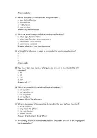 Answer: a) 252
31. Where does the execution of the program starts?
a) user-defined function
b) main function
c) void function
d) else function
Answer: b) main function
32. What are mandatory parts in the function declaration?
a) return type, function name
b) return type, function name, parameters
c) parameters, function name
d) parameters, variables
Answer: a) return type, function name
33. which of the following is used to terminate the function declaration?
a) :
b) )
c) ;
d) ]
Answer: c) ;
34. How many can max number of arguments present in function in the c99
compiler?
a) 99
b) 90
c) 102
d) 127
Answer: d) 127
35. Which is more effective while calling the functions?
a) call by value
b) call by reference
c) call by pointer
d) call by object
Answer: b) call by reference
36. What is the scope of the variable declared in the user defined function?
a) whole program
b) only inside the {} block
c) the main function
d) header section
Answer: b) only inside the {} block
37. How many minimum number of functions should be present in a C++ program
for its execution?
 
