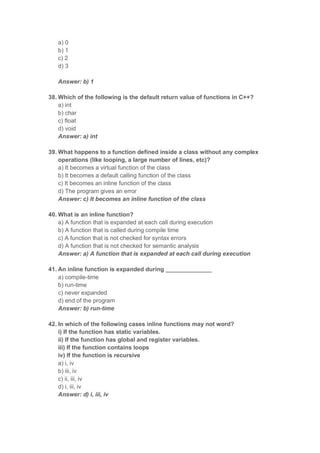 a) 0
b) 1
c) 2
d) 3
Answer: b) 1
38. Which of the following is the default return value of functions in C++?
a) int
b) char
c) float
d) void
Answer: a) int
39. What happens to a function defined inside a class without any complex
operations (like looping, a large number of lines, etc)?
a) It becomes a virtual function of the class
b) It becomes a default calling function of the class
c) It becomes an inline function of the class
d) The program gives an error
Answer: c) It becomes an inline function of the class
40. What is an inline function?
a) A function that is expanded at each call during execution
b) A function that is called during compile time
c) A function that is not checked for syntax errors
d) A function that is not checked for semantic analysis
Answer: a) A function that is expanded at each call during execution
41. An inline function is expanded during ______________
a) compile-time
b) run-time
c) never expanded
d) end of the program
Answer: b) run-time
42. In which of the following cases inline functions may not word?
i) If the function has static variables.
ii) If the function has global and register variables.
iii) If the function contains loops
iv) If the function is recursive
a) i, iv
b) iii, iv
c) ii, iii, iv
d) i, iii, iv
Answer: d) i, iii, iv
 