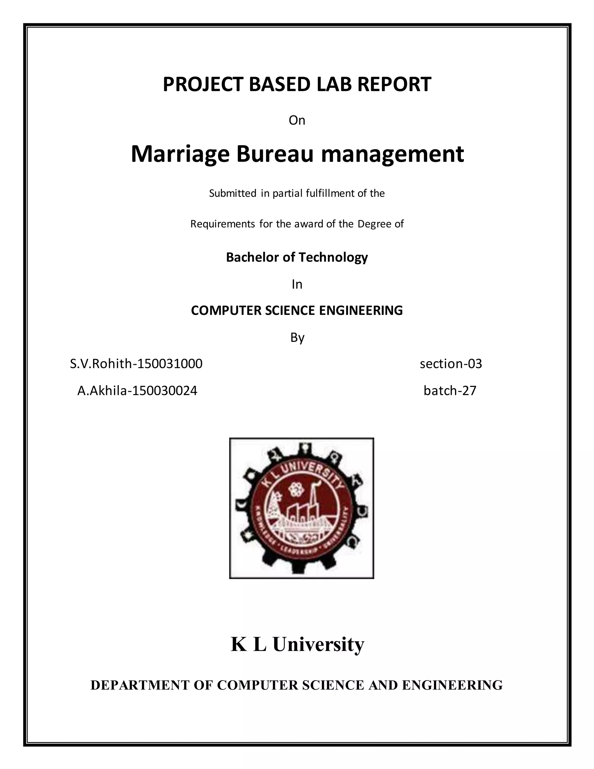 PROJECT BASED LAB REPORT
On
Marriage Bureau management
Submitted in partial fulfillment of the
Requirements for the award of the Degree of
Bachelor of Technology
In
COMPUTER SCIENCE ENGINEERING
By
S.V.Rohith-150031000 section-03
A.Akhila-150030024 batch-27
K L University
DEPARTMENT OF COMPUTER SCIENCE AND ENGINEERING
 