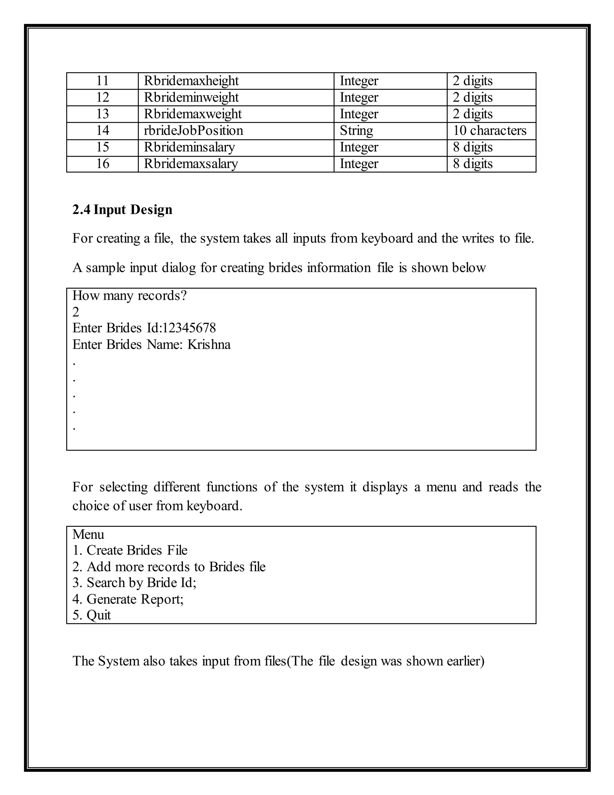 11 Rbridemaxheight Integer 2 digits
12 Rbrideminweight Integer 2 digits
13 Rbridemaxweight Integer 2 digits
14 rbrideJobPosition String 10 characters
15 Rbrideminsalary Integer 8 digits
16 Rbridemaxsalary Integer 8 digits
2.4 Input Design
For creating a file, the system takes all inputs from keyboard and the writes to file.
A sample input dialog for creating brides information file is shown below
How many records?
2
Enter Brides Id:12345678
Enter Brides Name: Krishna
.
.
.
.
.
For selecting different functions of the system it displays a menu and reads the
choice of user from keyboard.
Menu
1. Create Brides File
2. Add more records to Brides file
3. Search by Bride Id;
4. Generate Report;
5. Quit
The System also takes input from files(The file design was shown earlier)
 