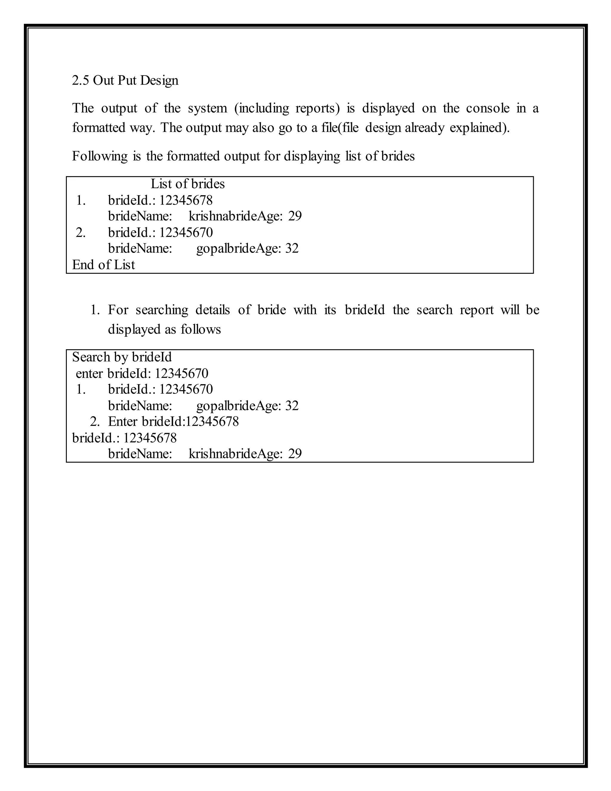 2.5 Out Put Design
The output of the system (including reports) is displayed on the console in a
formatted way. The output may also go to a file(file design already explained).
Following is the formatted output for displaying list of brides
List of brides
1. brideId.: 12345678
brideName: krishnabrideAge: 29
2. brideId.: 12345670
brideName: gopalbrideAge: 32
End of List
1. For searching details of bride with its brideId the search report will be
displayed as follows
Search by brideId
enter brideId: 12345670
1. brideId.: 12345670
brideName: gopalbrideAge: 32
2. Enter brideId:12345678
brideId.: 12345678
brideName: krishnabrideAge: 29
 