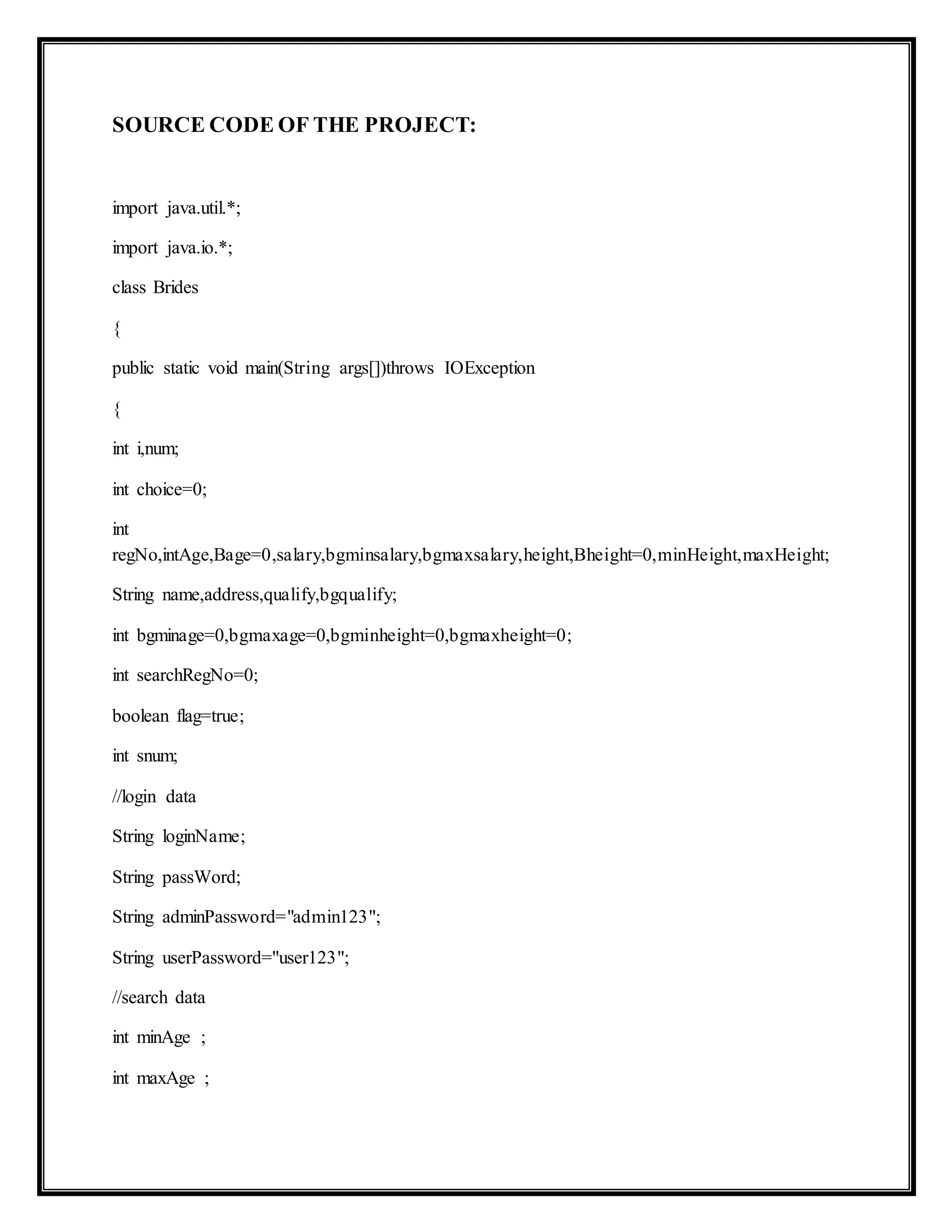 SOURCE CODE OF THE PROJECT:
import java.util.*;
import java.io.*;
class Brides
{
public static void main(String args[])throws IOException
{
int i,num;
int choice=0;
int
regNo,intAge,Bage=0,salary,bgminsalary,bgmaxsalary,height,Bheight=0,minHeight,maxHeight;
String name,address,qualify,bgqualify;
int bgminage=0,bgmaxage=0,bgminheight=0,bgmaxheight=0;
int searchRegNo=0;
boolean flag=true;
int snum;
//login data
String loginName;
String passWord;
String adminPassword="admin123";
String userPassword="user123";
//search data
int minAge ;
int maxAge ;
 