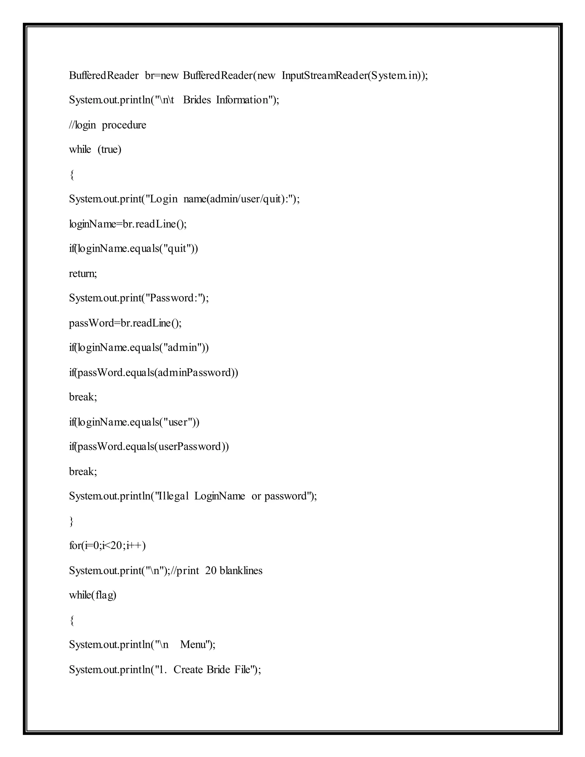 BufferedReader br=new BufferedReader(new InputStreamReader(System.in));
System.out.println("nt Brides Information");
//login procedure
while (true)
{
System.out.print("Login name(admin/user/quit):");
loginName=br.readLine();
if(loginName.equals("quit"))
return;
System.out.print("Password:");
passWord=br.readLine();
if(loginName.equals("admin"))
if(passWord.equals(adminPassword))
break;
if(loginName.equals("user"))
if(passWord.equals(userPassword))
break;
System.out.println("Illegal LoginName or password");
}
for(i=0;i<20;i++)
System.out.print("n");//print 20 blanklines
while(flag)
{
System.out.println("n Menu");
System.out.println("1. Create Bride File");
 