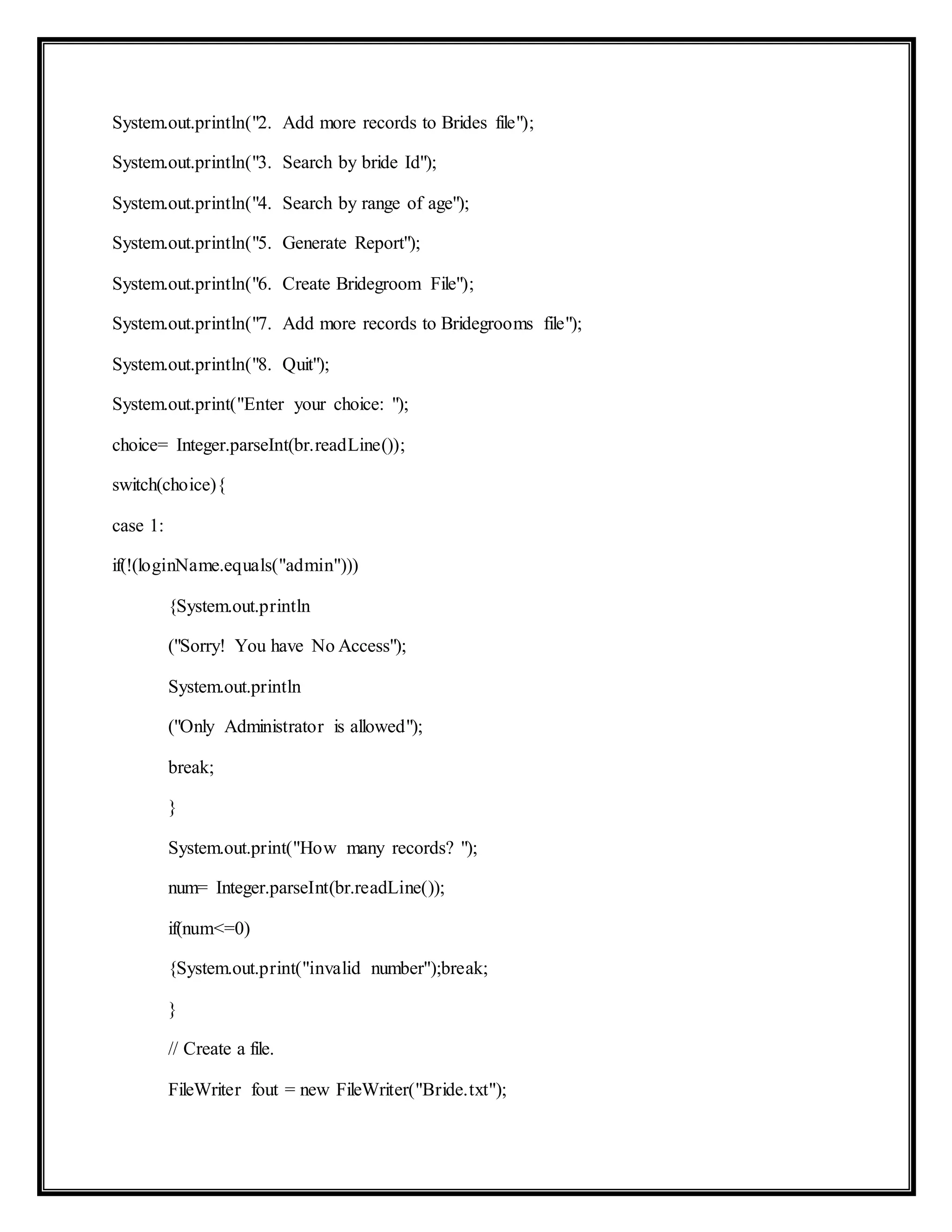 System.out.println("2. Add more records to Brides file");
System.out.println("3. Search by bride Id");
System.out.println("4. Search by range of age");
System.out.println("5. Generate Report");
System.out.println("6. Create Bridegroom File");
System.out.println("7. Add more records to Bridegrooms file");
System.out.println("8. Quit");
System.out.print("Enter your choice: ");
choice= Integer.parseInt(br.readLine());
switch(choice){
case 1:
if(!(loginName.equals("admin")))
{System.out.println
("Sorry! You have No Access");
System.out.println
("Only Administrator is allowed");
break;
}
System.out.print("How many records? ");
num= Integer.parseInt(br.readLine());
if(num<=0)
{System.out.print("invalid number");break;
}
// Create a file.
FileWriter fout = new FileWriter("Bride.txt");
 
