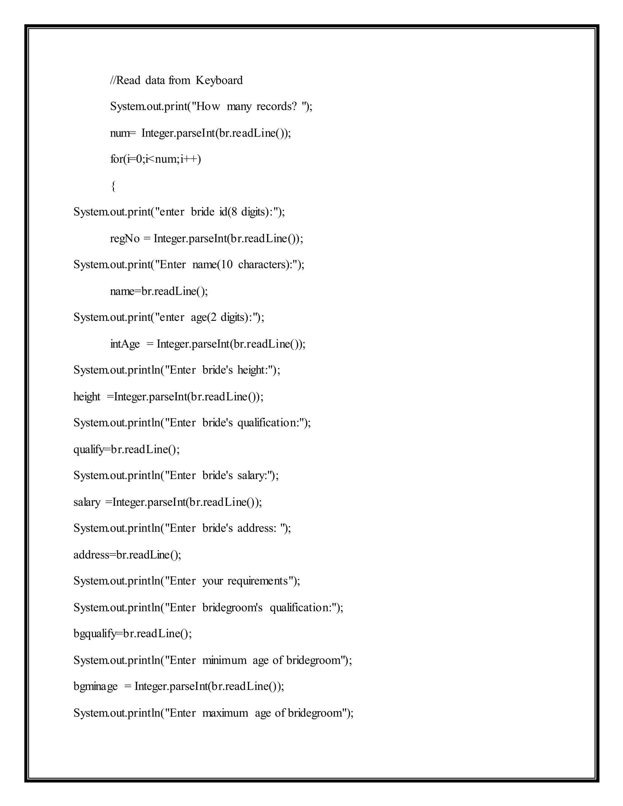 //Read data from Keyboard
System.out.print("How many records? ");
num= Integer.parseInt(br.readLine());
for(i=0;i<num;i++)
{
System.out.print("enter bride id(8 digits):");
regNo = Integer.parseInt(br.readLine());
System.out.print("Enter name(10 characters):");
name=br.readLine();
System.out.print("enter age(2 digits):");
intAge = Integer.parseInt(br.readLine());
System.out.println("Enter bride's height:");
height =Integer.parseInt(br.readLine());
System.out.println("Enter bride's qualification:");
qualify=br.readLine();
System.out.println("Enter bride's salary:");
salary =Integer.parseInt(br.readLine());
System.out.println("Enter bride's address: ");
address=br.readLine();
System.out.println("Enter your requirements");
System.out.println("Enter bridegroom's qualification:");
bgqualify=br.readLine();
System.out.println("Enter minimum age of bridegroom");
bgminage = Integer.parseInt(br.readLine());
System.out.println("Enter maximum age of bridegroom");
 