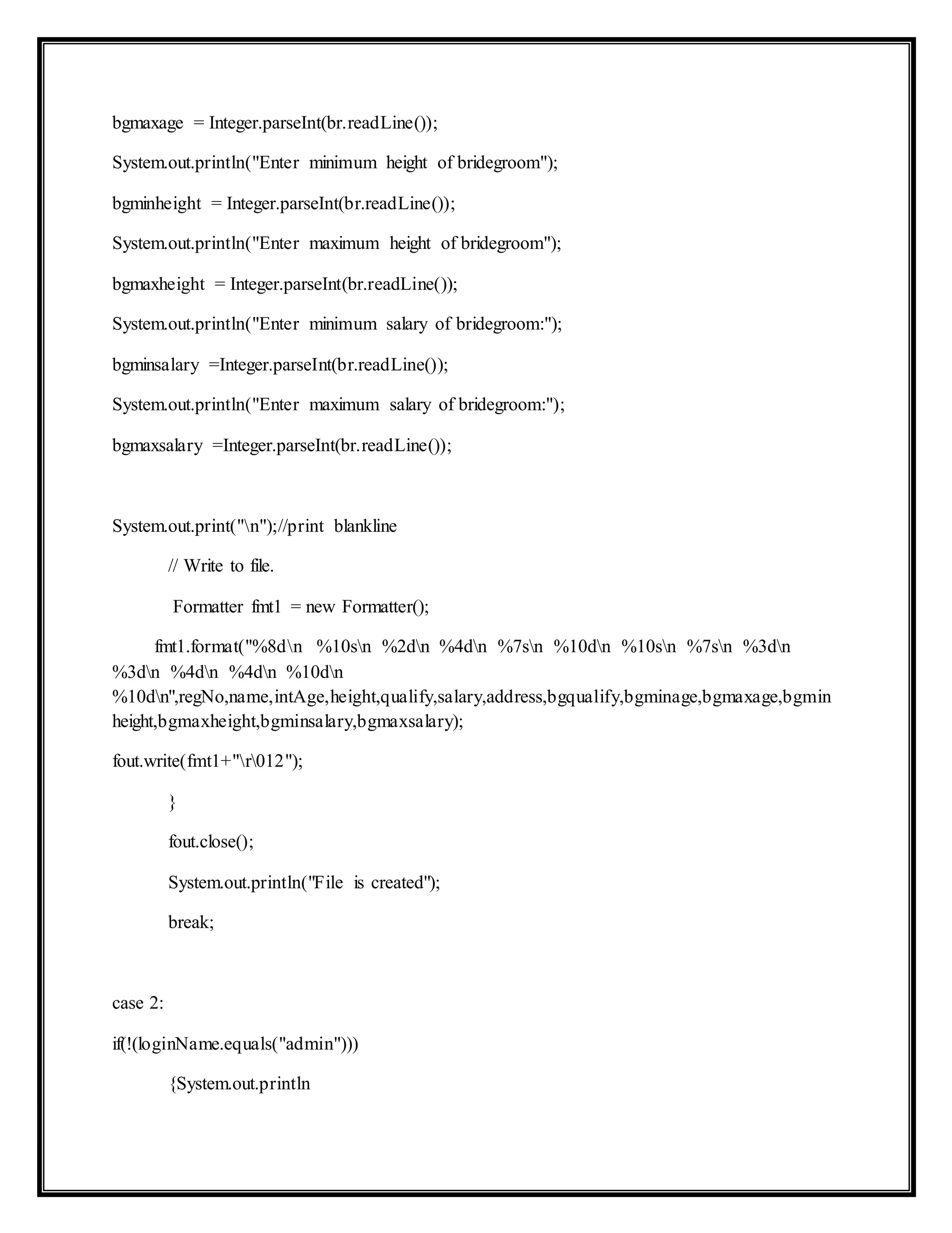 bgmaxage = Integer.parseInt(br.readLine());
System.out.println("Enter minimum height of bridegroom");
bgminheight = Integer.parseInt(br.readLine());
System.out.println("Enter maximum height of bridegroom");
bgmaxheight = Integer.parseInt(br.readLine());
System.out.println("Enter minimum salary of bridegroom:");
bgminsalary =Integer.parseInt(br.readLine());
System.out.println("Enter maximum salary of bridegroom:");
bgmaxsalary =Integer.parseInt(br.readLine());
System.out.print("n");//print blankline
// Write to file.
Formatter fmt1 = new Formatter();
fmt1.format("%8dn %10sn %2dn %4dn %7sn %10dn %10sn %7sn %3dn
%3dn %4dn %4dn %10dn
%10dn",regNo,name,intAge,height,qualify,salary,address,bgqualify,bgminage,bgmaxage,bgmin
height,bgmaxheight,bgminsalary,bgmaxsalary);
fout.write(fmt1+"r012");
}
fout.close();
System.out.println("File is created");
break;
case 2:
if(!(loginName.equals("admin")))
{System.out.println
 