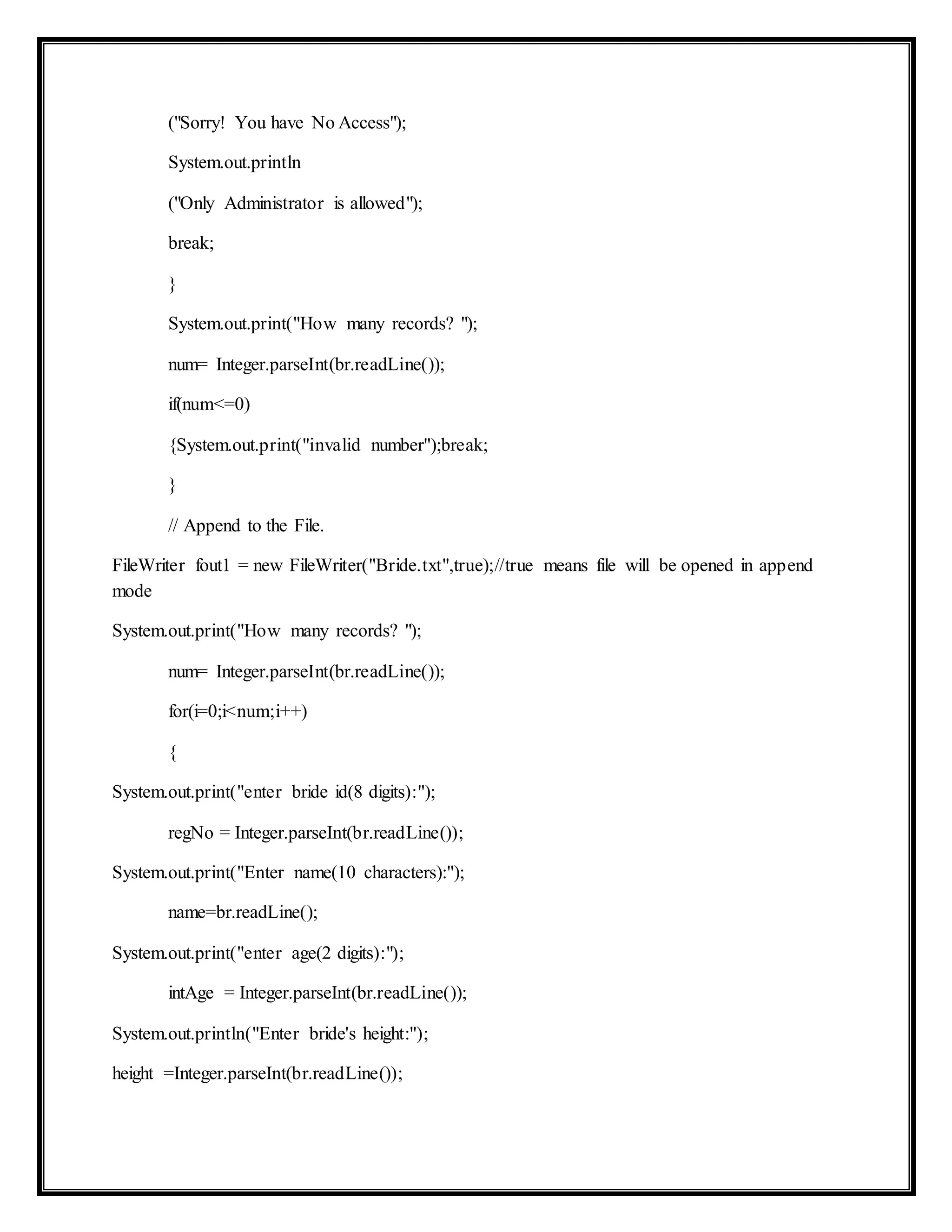 ("Sorry! You have No Access");
System.out.println
("Only Administrator is allowed");
break;
}
System.out.print("How many records? ");
num= Integer.parseInt(br.readLine());
if(num<=0)
{System.out.print("invalid number");break;
}
// Append to the File.
FileWriter fout1 = new FileWriter("Bride.txt",true);//true means file will be opened in append
mode
System.out.print("How many records? ");
num= Integer.parseInt(br.readLine());
for(i=0;i<num;i++)
{
System.out.print("enter bride id(8 digits):");
regNo = Integer.parseInt(br.readLine());
System.out.print("Enter name(10 characters):");
name=br.readLine();
System.out.print("enter age(2 digits):");
intAge = Integer.parseInt(br.readLine());
System.out.println("Enter bride's height:");
height =Integer.parseInt(br.readLine());
 