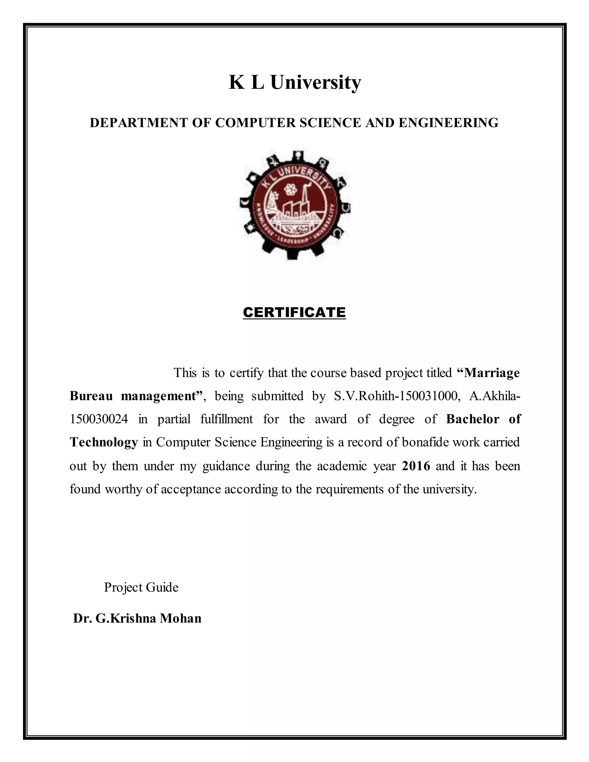 K L University
DEPARTMENT OF COMPUTER SCIENCE AND ENGINEERING
CERTIFICATE
This is to certify that the course based project titled “Marriage
Bureau management”, being submitted by S.V.Rohith-150031000, A.Akhila-
150030024 in partial fulfillment for the award of degree of Bachelor of
Technology in Computer Science Engineering is a record of bonafide work carried
out by them under my guidance during the academic year 2016 and it has been
found worthy of acceptance according to the requirements of the university.
Project Guide
Dr. G.Krishna Mohan
 