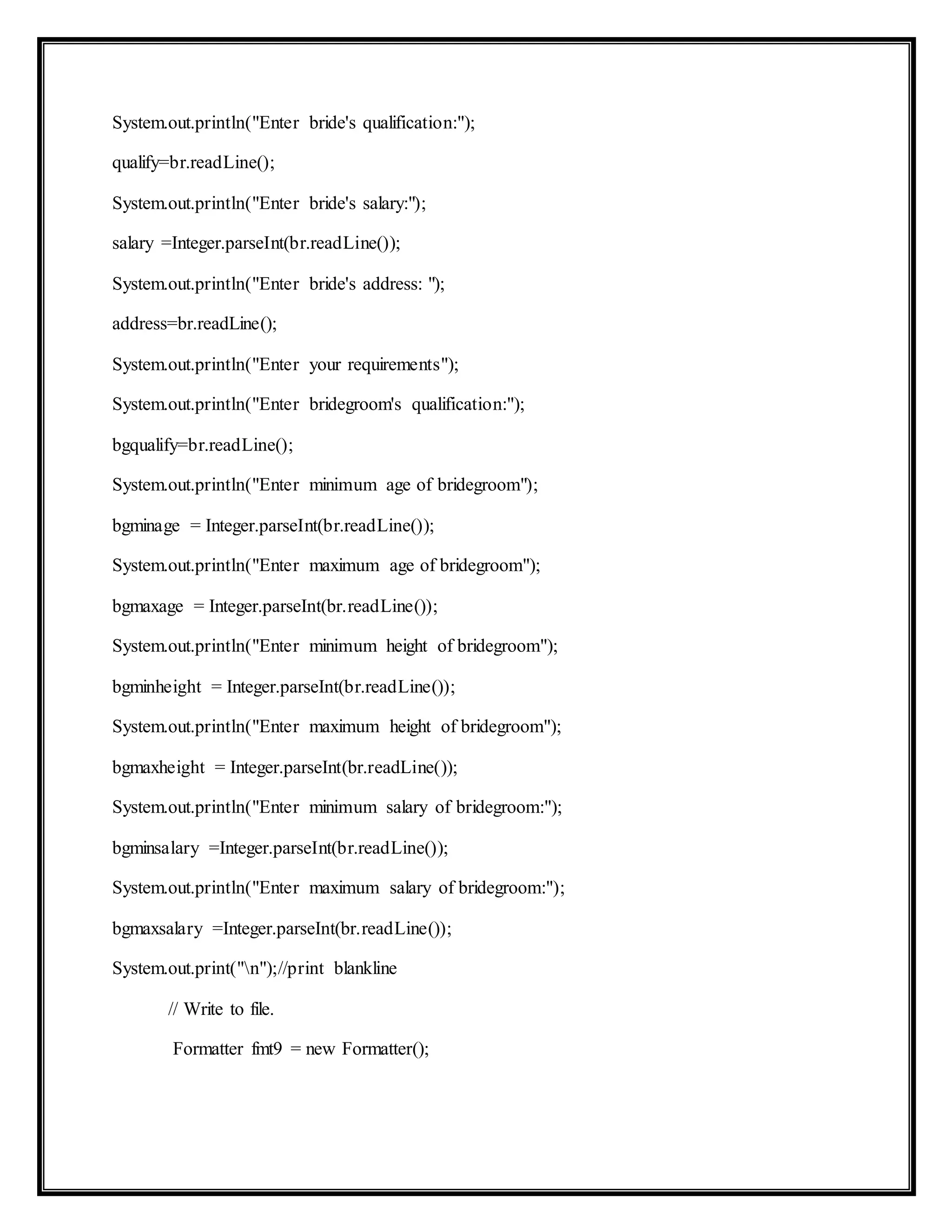 System.out.println("Enter bride's qualification:");
qualify=br.readLine();
System.out.println("Enter bride's salary:");
salary =Integer.parseInt(br.readLine());
System.out.println("Enter bride's address: ");
address=br.readLine();
System.out.println("Enter your requirements");
System.out.println("Enter bridegroom's qualification:");
bgqualify=br.readLine();
System.out.println("Enter minimum age of bridegroom");
bgminage = Integer.parseInt(br.readLine());
System.out.println("Enter maximum age of bridegroom");
bgmaxage = Integer.parseInt(br.readLine());
System.out.println("Enter minimum height of bridegroom");
bgminheight = Integer.parseInt(br.readLine());
System.out.println("Enter maximum height of bridegroom");
bgmaxheight = Integer.parseInt(br.readLine());
System.out.println("Enter minimum salary of bridegroom:");
bgminsalary =Integer.parseInt(br.readLine());
System.out.println("Enter maximum salary of bridegroom:");
bgmaxsalary =Integer.parseInt(br.readLine());
System.out.print("n");//print blankline
// Write to file.
Formatter fmt9 = new Formatter();
 