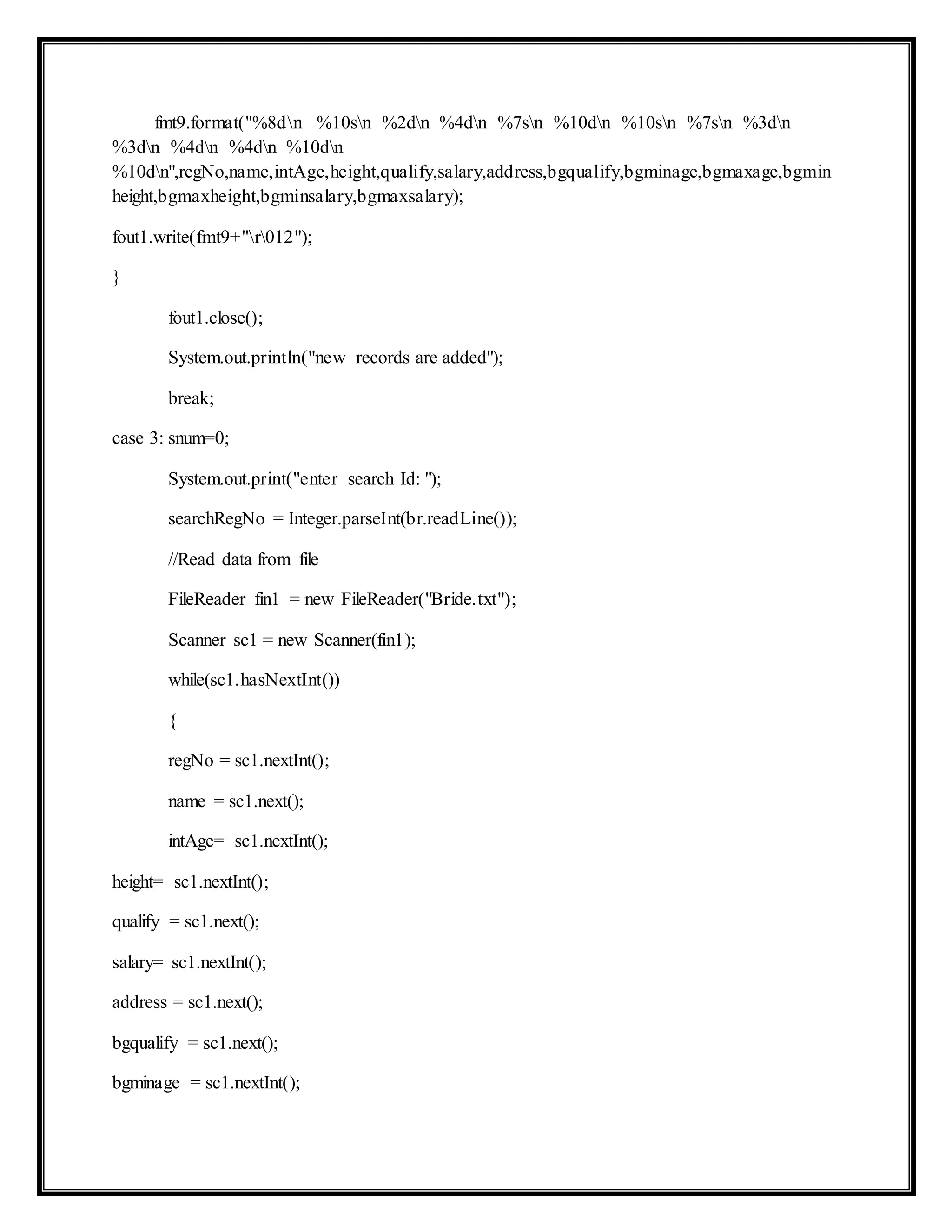 fmt9.format("%8dn %10sn %2dn %4dn %7sn %10dn %10sn %7sn %3dn
%3dn %4dn %4dn %10dn
%10dn",regNo,name,intAge,height,qualify,salary,address,bgqualify,bgminage,bgmaxage,bgmin
height,bgmaxheight,bgminsalary,bgmaxsalary);
fout1.write(fmt9+"r012");
}
fout1.close();
System.out.println("new records are added");
break;
case 3: snum=0;
System.out.print("enter search Id: ");
searchRegNo = Integer.parseInt(br.readLine());
//Read data from file
FileReader fin1 = new FileReader("Bride.txt");
Scanner sc1 = new Scanner(fin1);
while(sc1.hasNextInt())
{
regNo = sc1.nextInt();
name = sc1.next();
intAge= sc1.nextInt();
height= sc1.nextInt();
qualify = sc1.next();
salary= sc1.nextInt();
address = sc1.next();
bgqualify = sc1.next();
bgminage = sc1.nextInt();
 
