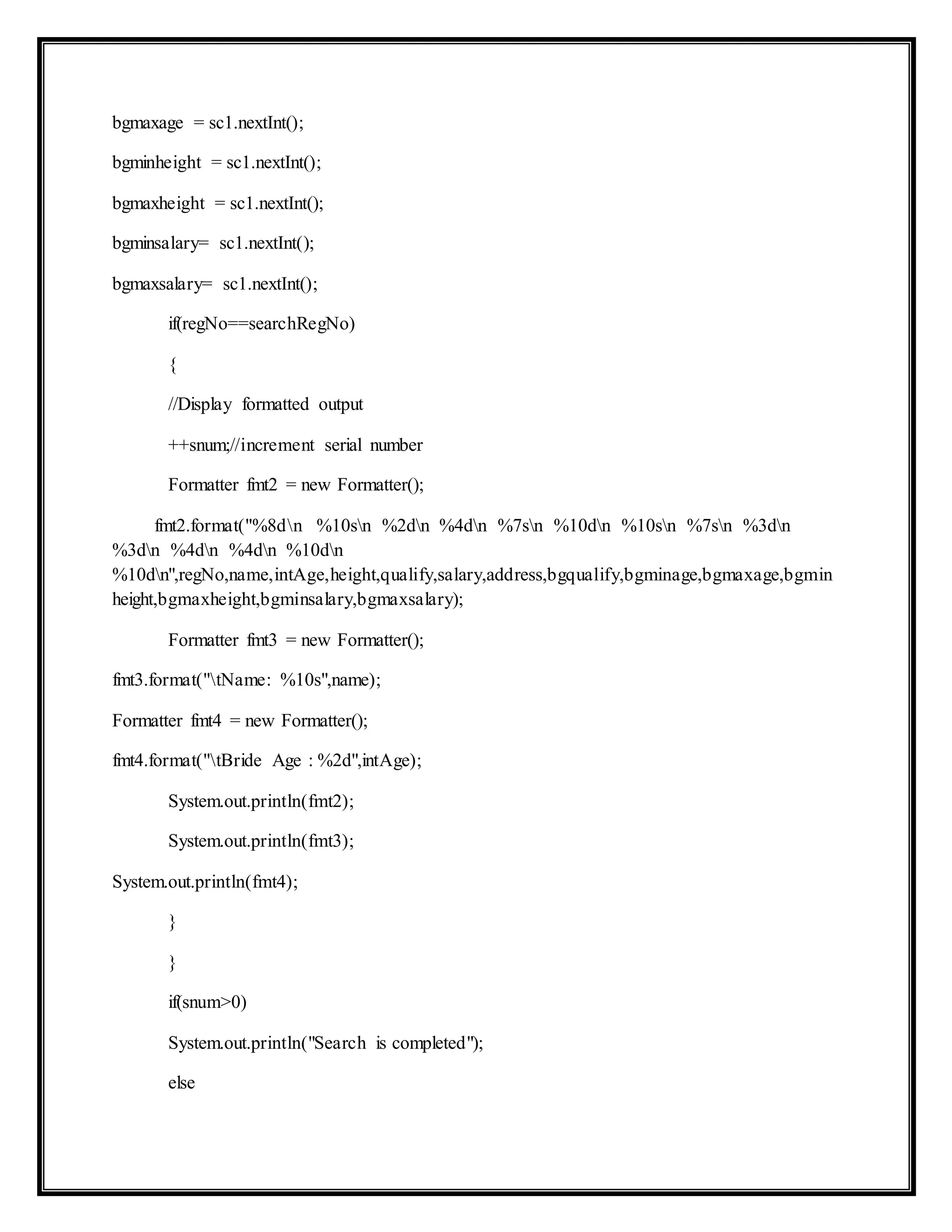 bgmaxage = sc1.nextInt();
bgminheight = sc1.nextInt();
bgmaxheight = sc1.nextInt();
bgminsalary= sc1.nextInt();
bgmaxsalary= sc1.nextInt();
if(regNo==searchRegNo)
{
//Display formatted output
++snum;//increment serial number
Formatter fmt2 = new Formatter();
fmt2.format("%8dn %10sn %2dn %4dn %7sn %10dn %10sn %7sn %3dn
%3dn %4dn %4dn %10dn
%10dn",regNo,name,intAge,height,qualify,salary,address,bgqualify,bgminage,bgmaxage,bgmin
height,bgmaxheight,bgminsalary,bgmaxsalary);
Formatter fmt3 = new Formatter();
fmt3.format("tName: %10s",name);
Formatter fmt4 = new Formatter();
fmt4.format("tBride Age : %2d",intAge);
System.out.println(fmt2);
System.out.println(fmt3);
System.out.println(fmt4);
}
}
if(snum>0)
System.out.println("Search is completed");
else
 