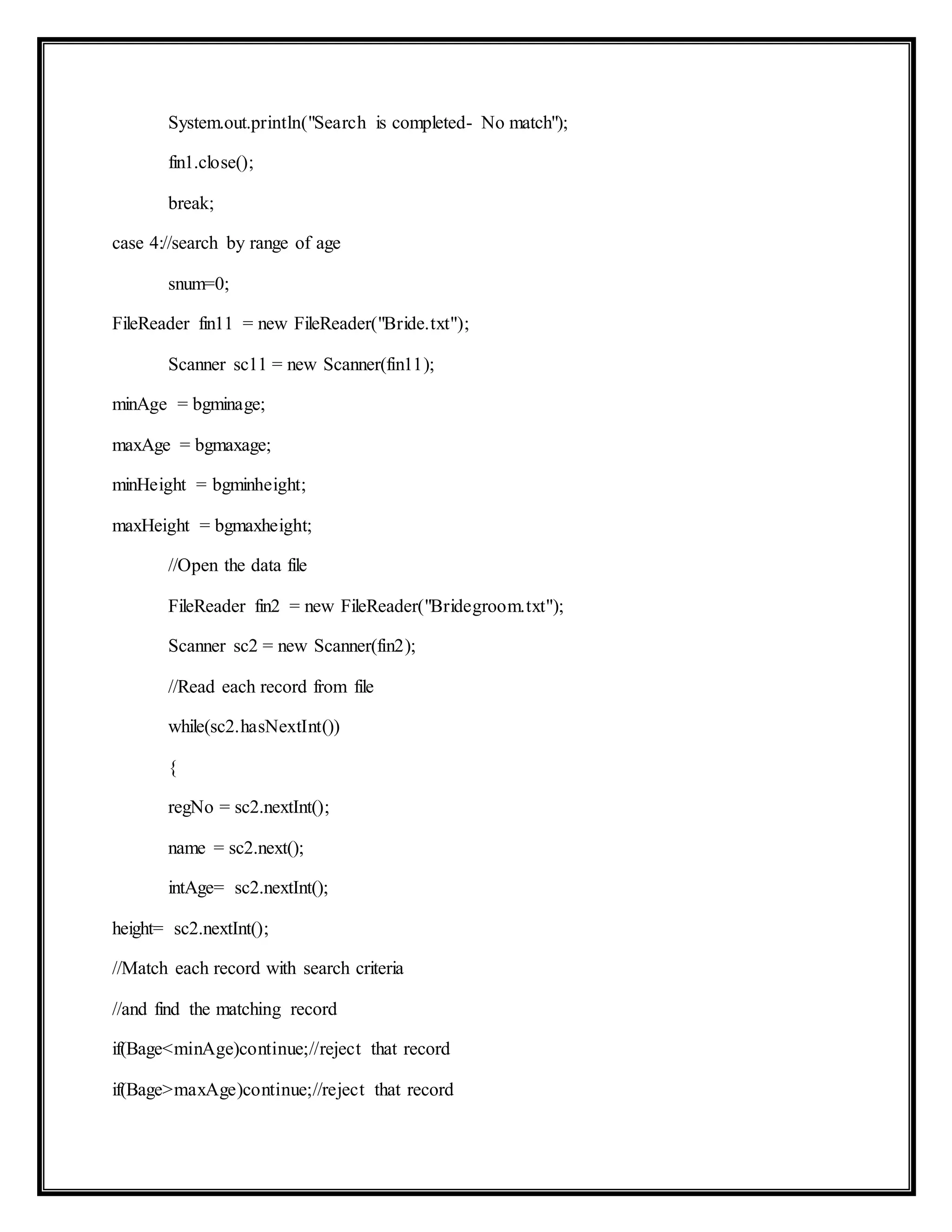 System.out.println("Search is completed- No match");
fin1.close();
break;
case 4://search by range of age
snum=0;
FileReader fin11 = new FileReader("Bride.txt");
Scanner sc11 = new Scanner(fin11);
minAge = bgminage;
maxAge = bgmaxage;
minHeight = bgminheight;
maxHeight = bgmaxheight;
//Open the data file
FileReader fin2 = new FileReader("Bridegroom.txt");
Scanner sc2 = new Scanner(fin2);
//Read each record from file
while(sc2.hasNextInt())
{
regNo = sc2.nextInt();
name = sc2.next();
intAge= sc2.nextInt();
height= sc2.nextInt();
//Match each record with search criteria
//and find the matching record
if(Bage<minAge)continue;//reject that record
if(Bage>maxAge)continue;//reject that record
 