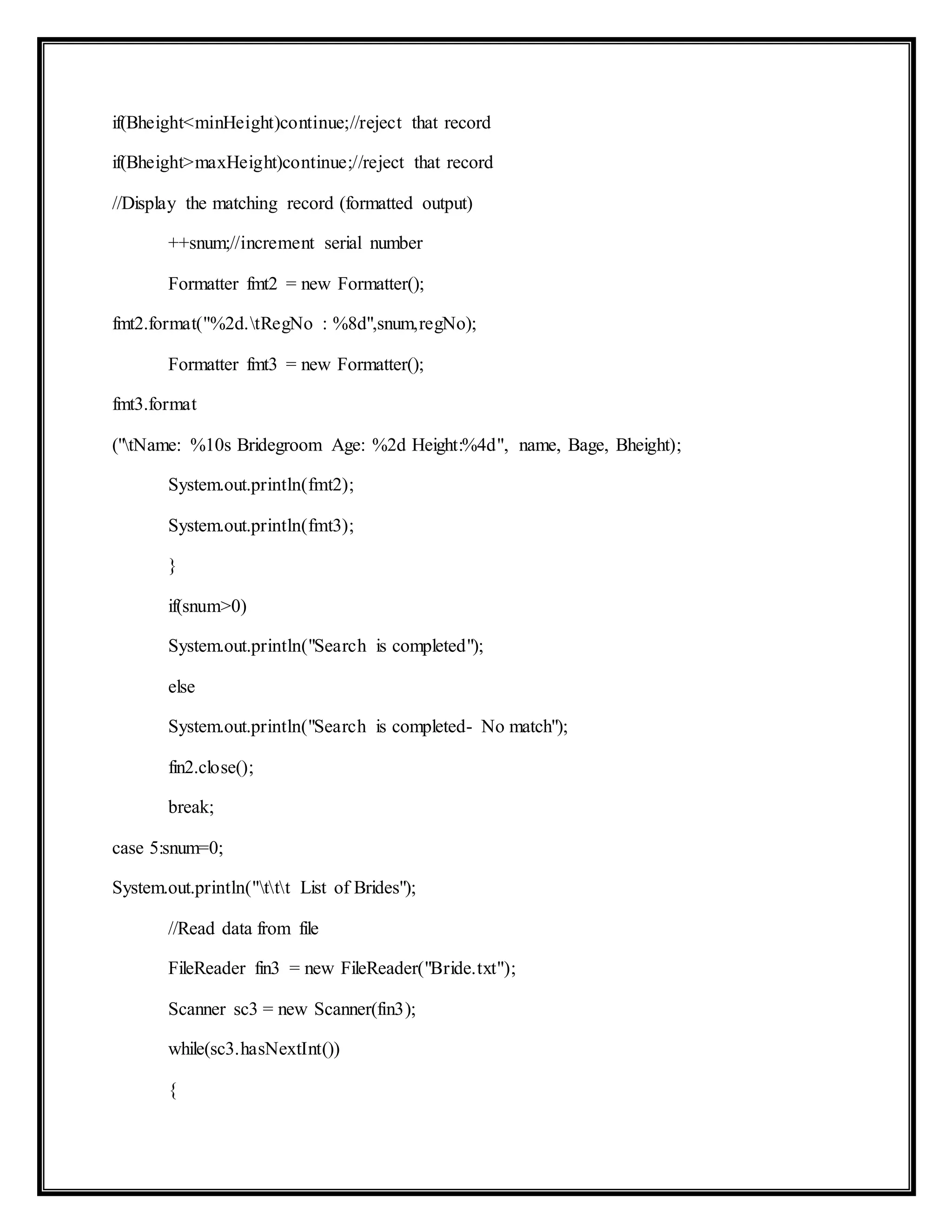 if(Bheight<minHeight)continue;//reject that record
if(Bheight>maxHeight)continue;//reject that record
//Display the matching record (formatted output)
++snum;//increment serial number
Formatter fmt2 = new Formatter();
fmt2.format("%2d.tRegNo : %8d",snum,regNo);
Formatter fmt3 = new Formatter();
fmt3.format
("tName: %10s Bridegroom Age: %2d Height:%4d", name, Bage, Bheight);
System.out.println(fmt2);
System.out.println(fmt3);
}
if(snum>0)
System.out.println("Search is completed");
else
System.out.println("Search is completed- No match");
fin2.close();
break;
case 5:snum=0;
System.out.println("ttt List of Brides");
//Read data from file
FileReader fin3 = new FileReader("Bride.txt");
Scanner sc3 = new Scanner(fin3);
while(sc3.hasNextInt())
{
 