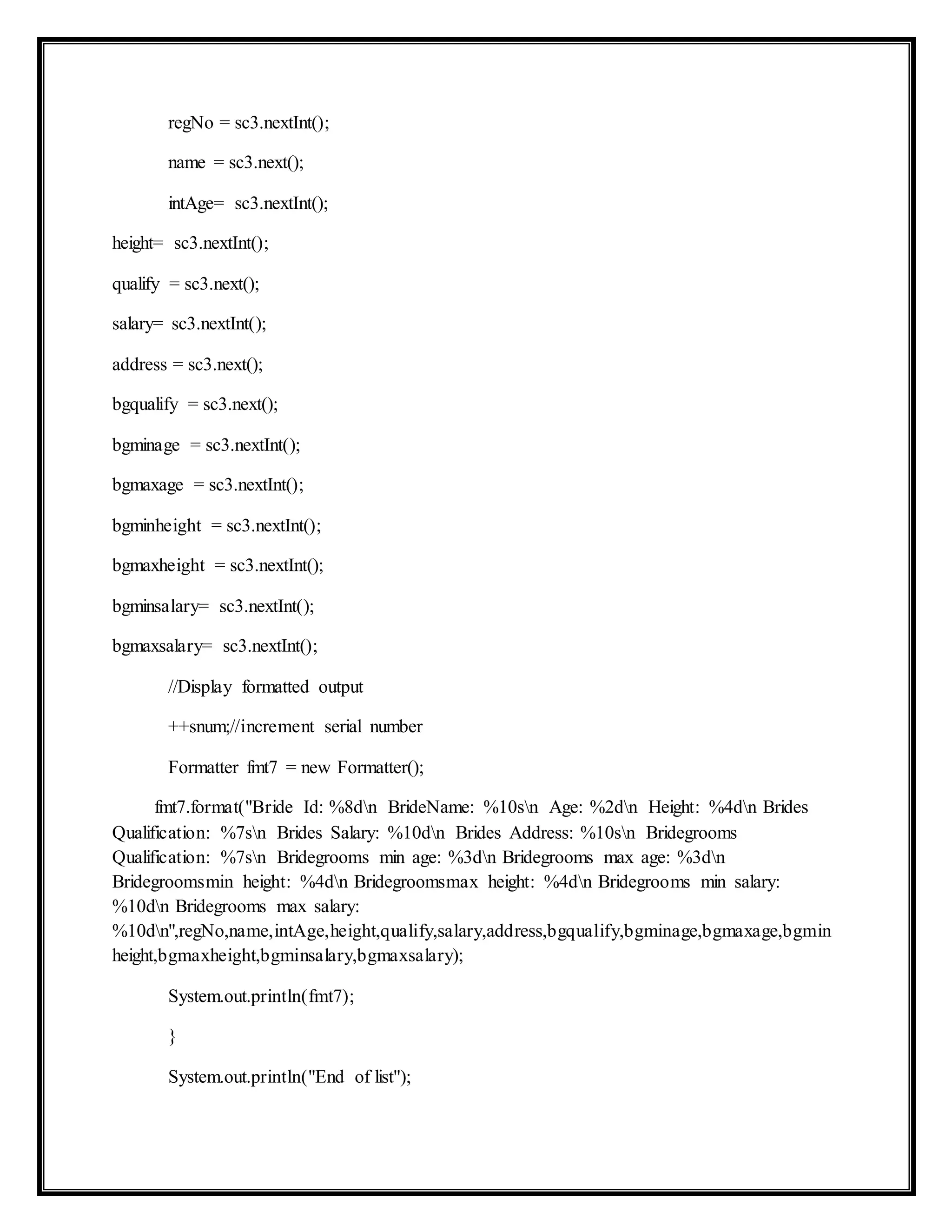 regNo = sc3.nextInt();
name = sc3.next();
intAge= sc3.nextInt();
height= sc3.nextInt();
qualify = sc3.next();
salary= sc3.nextInt();
address = sc3.next();
bgqualify = sc3.next();
bgminage = sc3.nextInt();
bgmaxage = sc3.nextInt();
bgminheight = sc3.nextInt();
bgmaxheight = sc3.nextInt();
bgminsalary= sc3.nextInt();
bgmaxsalary= sc3.nextInt();
//Display formatted output
++snum;//increment serial number
Formatter fmt7 = new Formatter();
fmt7.format("Bride Id: %8dn BrideName: %10sn Age: %2dn Height: %4dn Brides
Qualification: %7sn Brides Salary: %10dn Brides Address: %10sn Bridegrooms
Qualification: %7sn Bridegrooms min age: %3dn Bridegrooms max age: %3dn
Bridegroomsmin height: %4dn Bridegroomsmax height: %4dn Bridegrooms min salary:
%10dn Bridegrooms max salary:
%10dn",regNo,name,intAge,height,qualify,salary,address,bgqualify,bgminage,bgmaxage,bgmin
height,bgmaxheight,bgminsalary,bgmaxsalary);
System.out.println(fmt7);
}
System.out.println("End of list");
 