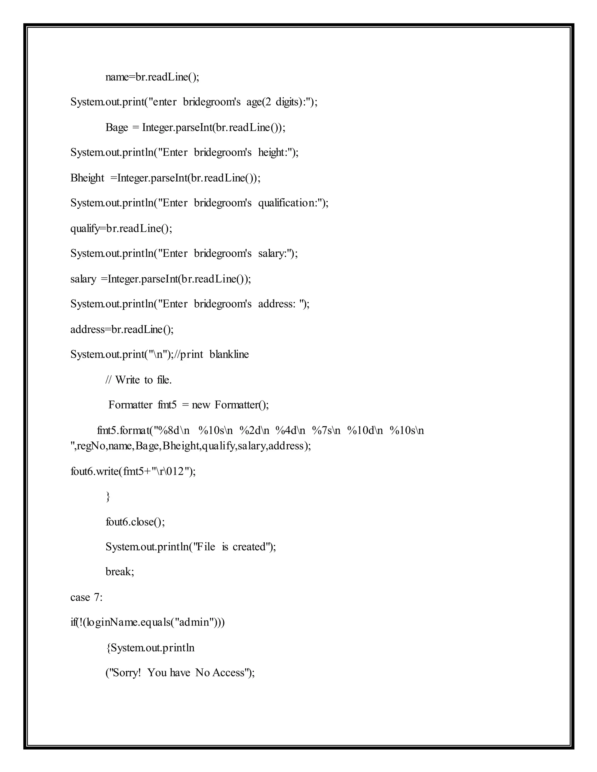 name=br.readLine();
System.out.print("enter bridegroom's age(2 digits):");
Bage = Integer.parseInt(br.readLine());
System.out.println("Enter bridegroom's height:");
Bheight =Integer.parseInt(br.readLine());
System.out.println("Enter bridegroom's qualification:");
qualify=br.readLine();
System.out.println("Enter bridegroom's salary:");
salary =Integer.parseInt(br.readLine());
System.out.println("Enter bridegroom's address: ");
address=br.readLine();
System.out.print("n");//print blankline
// Write to file.
Formatter fmt5 = new Formatter();
fmt5.format("%8dn %10sn %2dn %4dn %7sn %10dn %10sn
",regNo,name,Bage,Bheight,qualify,salary,address);
fout6.write(fmt5+"r012");
}
fout6.close();
System.out.println("File is created");
break;
case 7:
if(!(loginName.equals("admin")))
{System.out.println
("Sorry! You have No Access");
 