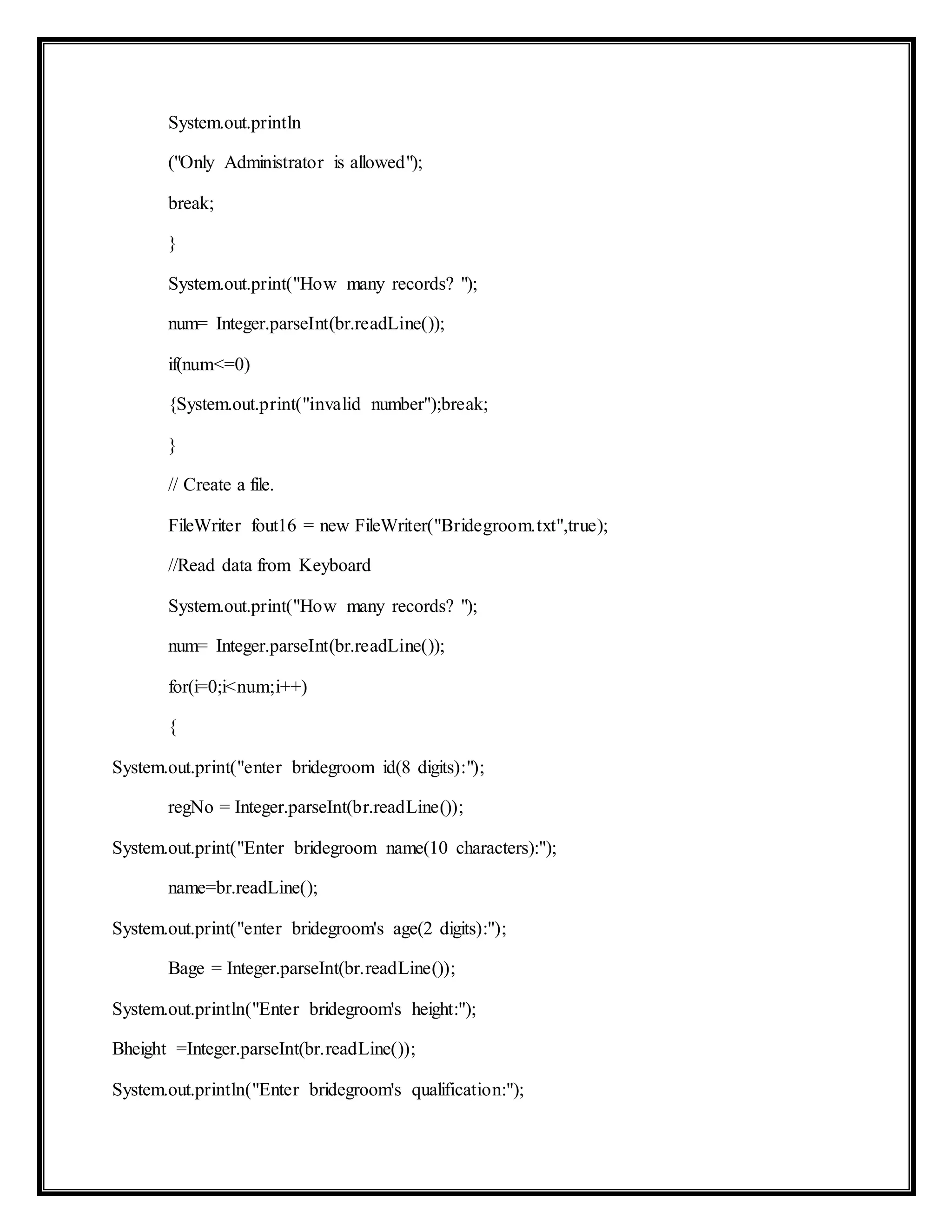 System.out.println
("Only Administrator is allowed");
break;
}
System.out.print("How many records? ");
num= Integer.parseInt(br.readLine());
if(num<=0)
{System.out.print("invalid number");break;
}
// Create a file.
FileWriter fout16 = new FileWriter("Bridegroom.txt",true);
//Read data from Keyboard
System.out.print("How many records? ");
num= Integer.parseInt(br.readLine());
for(i=0;i<num;i++)
{
System.out.print("enter bridegroom id(8 digits):");
regNo = Integer.parseInt(br.readLine());
System.out.print("Enter bridegroom name(10 characters):");
name=br.readLine();
System.out.print("enter bridegroom's age(2 digits):");
Bage = Integer.parseInt(br.readLine());
System.out.println("Enter bridegroom's height:");
Bheight =Integer.parseInt(br.readLine());
System.out.println("Enter bridegroom's qualification:");
 