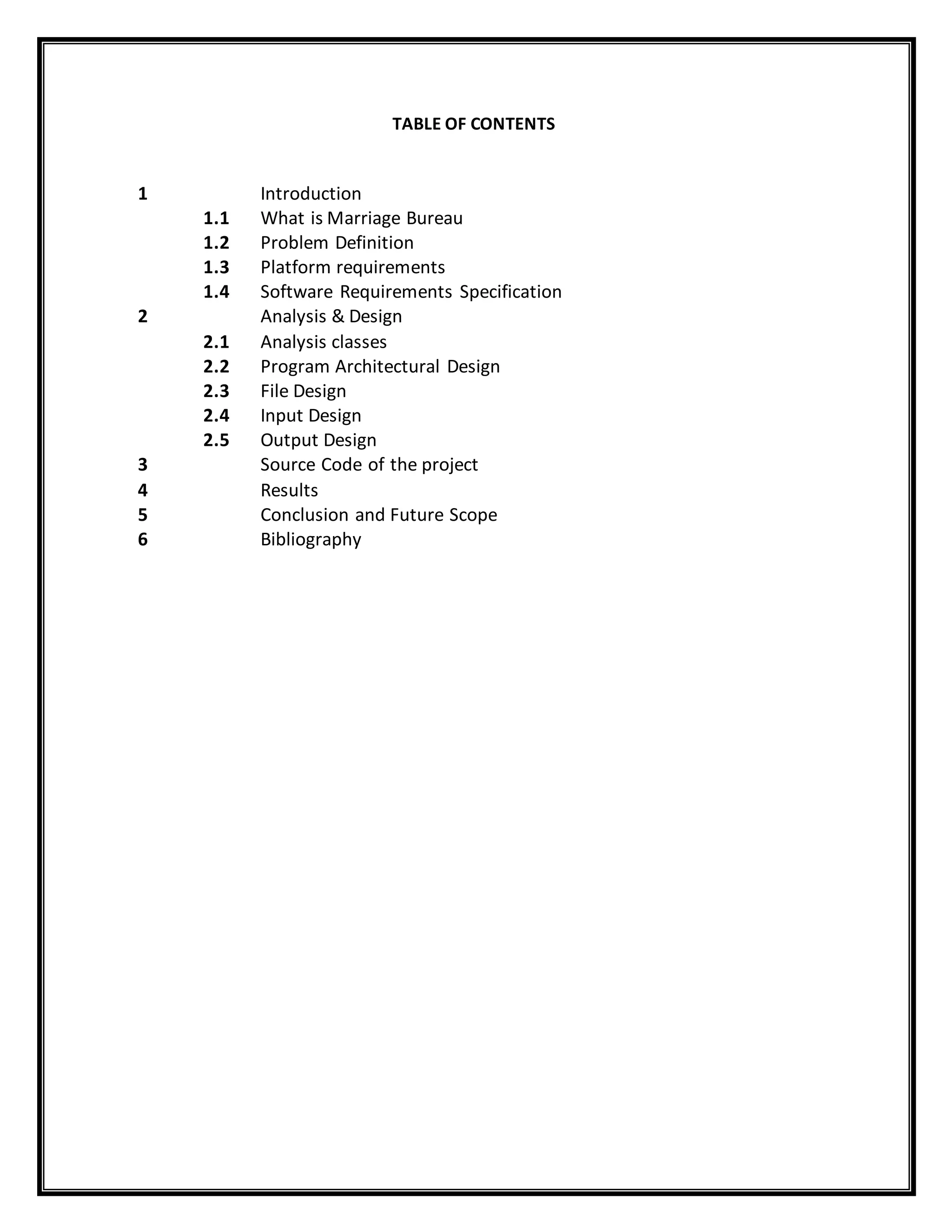 TABLE OF CONTENTS
1 Introduction
1.1 What is Marriage Bureau
1.2 Problem Definition
1.3 Platform requirements
1.4 Software Requirements Specification
2 Analysis & Design
2.1 Analysis classes
2.2 Program Architectural Design
2.3 File Design
2.4 Input Design
2.5 Output Design
3 Source Code of the project
4 Results
5 Conclusion and Future Scope
6 Bibliography
 