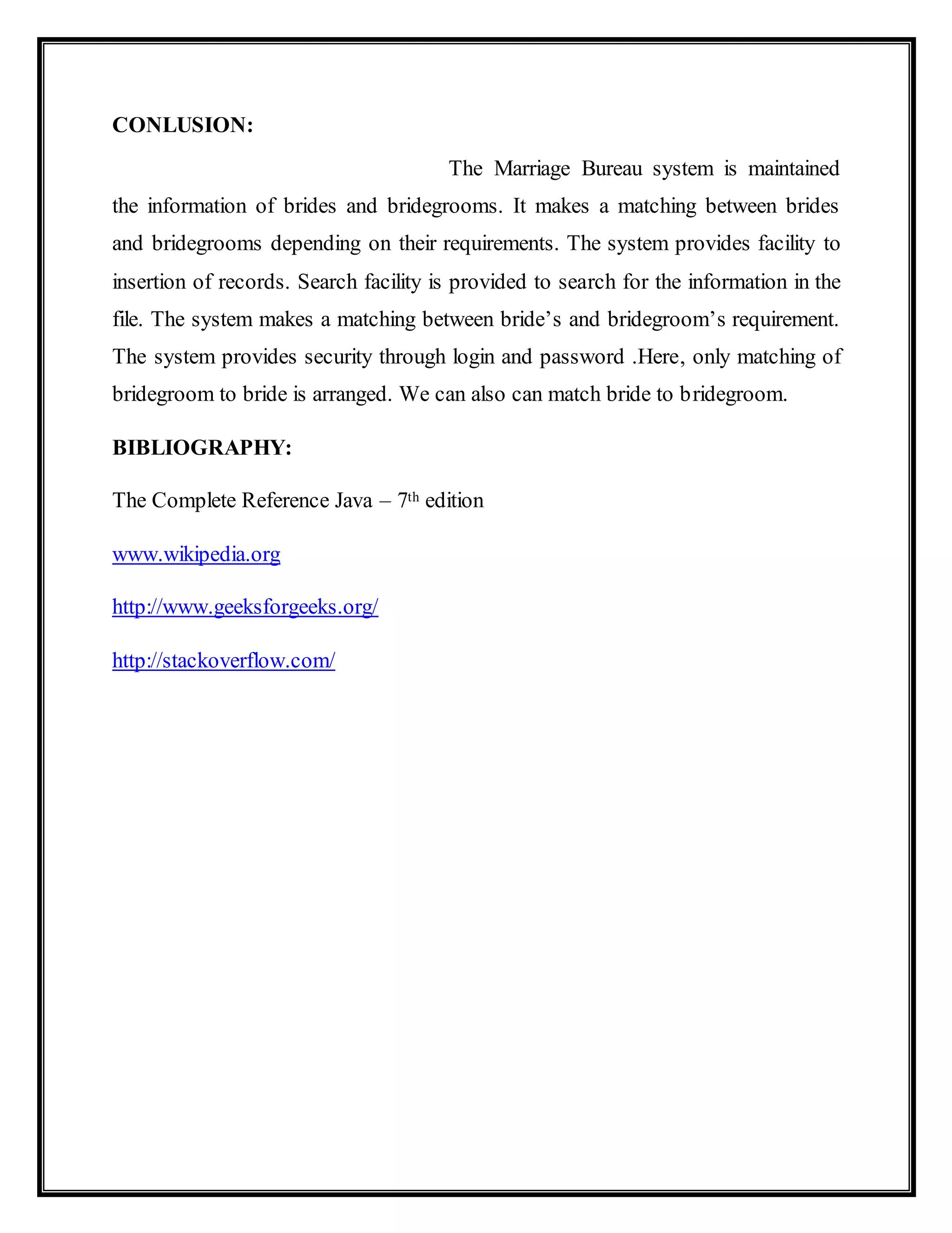 CONLUSION:
The Marriage Bureau system is maintained
the information of brides and bridegrooms. It makes a matching between brides
and bridegrooms depending on their requirements. The system provides facility to
insertion of records. Search facility is provided to search for the information in the
file. The system makes a matching between bride’s and bridegroom’s requirement.
The system provides security through login and password .Here, only matching of
bridegroom to bride is arranged. We can also can match bride to bridegroom.
BIBLIOGRAPHY:
The Complete Reference Java – 7th edition
www.wikipedia.org
http://www.geeksforgeeks.org/
http://stackoverflow.com/
 