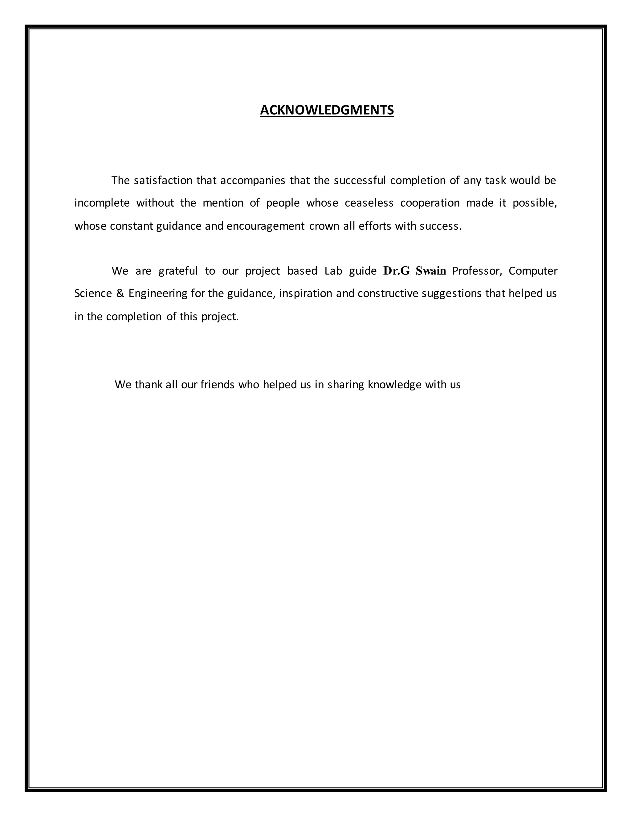 ACKNOWLEDGMENTS
The satisfaction that accompanies that the successful completion of any task would be
incomplete without the mention of people whose ceaseless cooperation made it possible,
whose constant guidance and encouragement crown all efforts with success.
We are grateful to our project based Lab guide Dr.G Swain Professor, Computer
Science & Engineering for the guidance, inspiration and constructive suggestions that helped us
in the completion of this project.
We thank all our friends who helped us in sharing knowledge with us
 