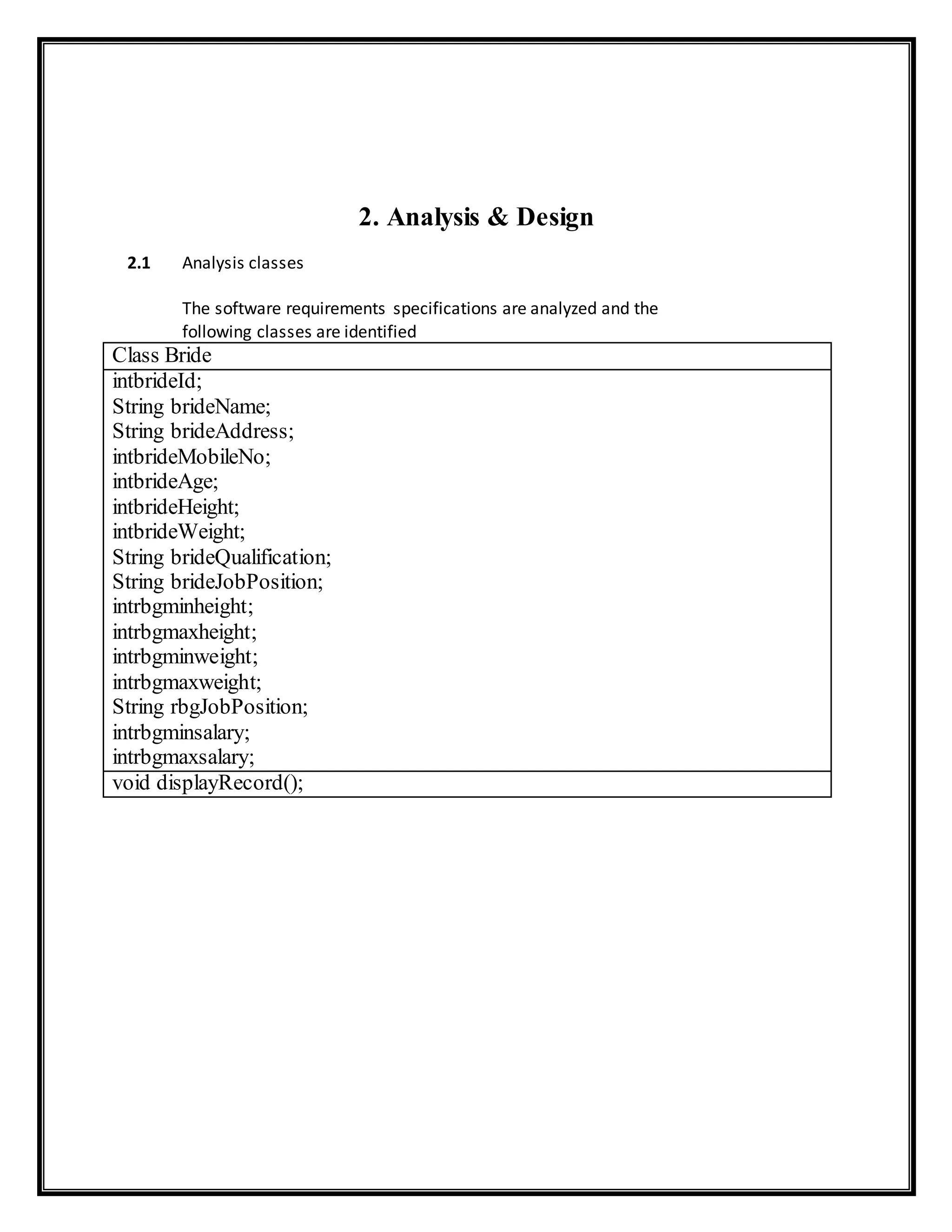 2. Analysis & Design
2.1 Analysis classes
The software requirements specifications are analyzed and the
following classes are identified
Class Bride
intbrideId;
String brideName;
String brideAddress;
intbrideMobileNo;
intbrideAge;
intbrideHeight;
intbrideWeight;
String brideQualification;
String brideJobPosition;
intrbgminheight;
intrbgmaxheight;
intrbgminweight;
intrbgmaxweight;
String rbgJobPosition;
intrbgminsalary;
intrbgmaxsalary;
void displayRecord();
 
