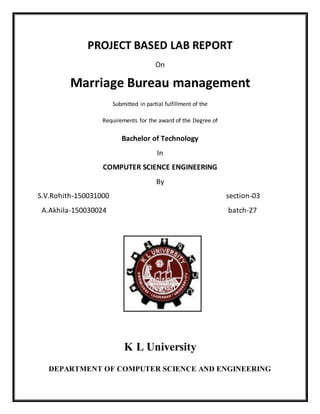 PROJECT BASED LAB REPORT
On
Marriage Bureau management
Submitted in partial fulfillment of the
Requirements for the award of the Degree of
Bachelor of Technology
In
COMPUTER SCIENCE ENGINEERING
By
S.V.Rohith-150031000 section-03
A.Akhila-150030024 batch-27
K L University
DEPARTMENT OF COMPUTER SCIENCE AND ENGINEERING
 