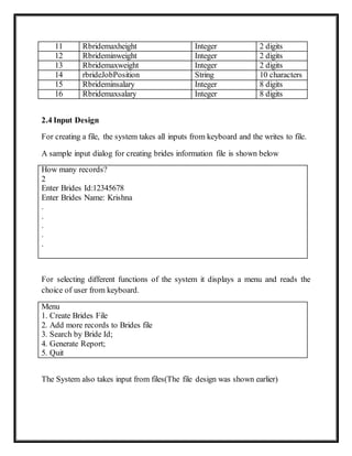 11 Rbridemaxheight Integer 2 digits
12 Rbrideminweight Integer 2 digits
13 Rbridemaxweight Integer 2 digits
14 rbrideJobPosition String 10 characters
15 Rbrideminsalary Integer 8 digits
16 Rbridemaxsalary Integer 8 digits
2.4 Input Design
For creating a file, the system takes all inputs from keyboard and the writes to file.
A sample input dialog for creating brides information file is shown below
How many records?
2
Enter Brides Id:12345678
Enter Brides Name: Krishna
.
.
.
.
.
For selecting different functions of the system it displays a menu and reads the
choice of user from keyboard.
Menu
1. Create Brides File
2. Add more records to Brides file
3. Search by Bride Id;
4. Generate Report;
5. Quit
The System also takes input from files(The file design was shown earlier)
 