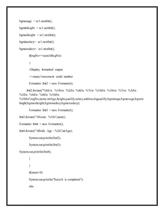 bgmaxage = sc1.nextInt();
bgminheight = sc1.nextInt();
bgmaxheight = sc1.nextInt();
bgminsalary= sc1.nextInt();
bgmaxsalary= sc1.nextInt();
if(regNo==searchRegNo)
{
//Display formatted output
++snum;//increment serial number
Formatter fmt2 = new Formatter();
fmt2.format("%8dn %10sn %2dn %4dn %7sn %10dn %10sn %7sn %3dn
%3dn %4dn %4dn %10dn
%10dn",regNo,name,intAge,height,qualify,salary,address,bgqualify,bgminage,bgmaxage,bgmin
height,bgmaxheight,bgminsalary,bgmaxsalary);
Formatter fmt3 = new Formatter();
fmt3.format("tName: %10s",name);
Formatter fmt4 = new Formatter();
fmt4.format("tBride Age : %2d",intAge);
System.out.println(fmt2);
System.out.println(fmt3);
System.out.println(fmt4);
}
}
if(snum>0)
System.out.println("Search is completed");
else
 