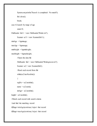 System.out.println("Search is completed- No match");
fin1.close();
break;
case 4://search by range of age
snum=0;
FileReader fin11 = new FileReader("Bride.txt");
Scanner sc11 = new Scanner(fin11);
minAge = bgminage;
maxAge = bgmaxage;
minHeight = bgminheight;
maxHeight = bgmaxheight;
//Open the data file
FileReader fin2 = new FileReader("Bridegroom.txt");
Scanner sc2 = new Scanner(fin2);
//Read each record from file
while(sc2.hasNextInt())
{
regNo = sc2.nextInt();
name = sc2.next();
intAge= sc2.nextInt();
height= sc2.nextInt();
//Match each record with search criteria
//and find the matching record
if(Bage<minAge)continue;//reject that record
if(Bage>maxAge)continue;//reject that record
 