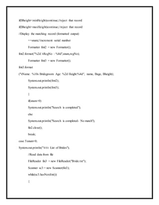 if(Bheight<minHeight)continue;//reject that record
if(Bheight>maxHeight)continue;//reject that record
//Display the matching record (formatted output)
++snum;//increment serial number
Formatter fmt2 = new Formatter();
fmt2.format("%2d.tRegNo : %8d",snum,regNo);
Formatter fmt3 = new Formatter();
fmt3.format
("tName: %10s Bridegroom Age: %2d Height:%4d", name, Bage, Bheight);
System.out.println(fmt2);
System.out.println(fmt3);
}
if(snum>0)
System.out.println("Search is completed");
else
System.out.println("Search is completed- No match");
fin2.close();
break;
case 5:snum=0;
System.out.println("ttt List of Brides");
//Read data from file
FileReader fin3 = new FileReader("Bride.txt");
Scanner sc3 = new Scanner(fin3);
while(sc3.hasNextInt())
{
 