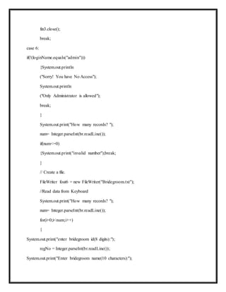 fin3.close();
break;
case 6:
if(!(loginName.equals("admin")))
{System.out.println
("Sorry! You have No Access");
System.out.println
("Only Administrator is allowed");
break;
}
System.out.print("How many records? ");
num= Integer.parseInt(br.readLine());
if(num<=0)
{System.out.print("invalid number");break;
}
// Create a file.
FileWriter fout6 = new FileWriter("Bridegroom.txt");
//Read data from Keyboard
System.out.print("How many records? ");
num= Integer.parseInt(br.readLine());
for(i=0;i<num;i++)
{
System.out.print("enter bridegroom id(8 digits):");
regNo = Integer.parseInt(br.readLine());
System.out.print("Enter bridegroom name(10 characters):");
 