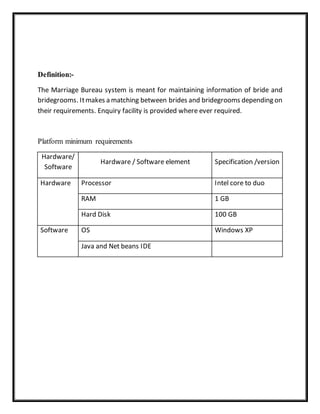 Definition:-
The Marriage Bureau system is meant for maintaining information of bride and
bridegrooms. Itmakes a matching between brides and bridegrooms depending on
their requirements. Enquiry facility is provided where ever required.
Platform minimum requirements
Hardware/
Software
Hardware / Software element Specification /version
Hardware Processor Intel core to duo
RAM 1 GB
Hard Disk 100 GB
Software OS Windows XP
Java and Net beans IDE
 