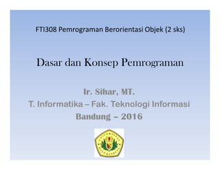 Dasar dan Konsep Pemrograman
Ir. Sihar, MT.
T. Informatika – Fak. Teknologi Informasi
Bandung – 2016
FTI308 Pemrograman Berorientasi Objek (2 sks)
 