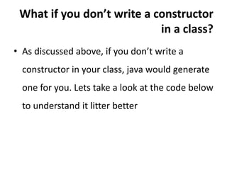 What if you don’t write a constructor
in a class?
• As discussed above, if you don’t write a
constructor in your class, java would generate
one for you. Lets take a look at the code below
to understand it litter better
 