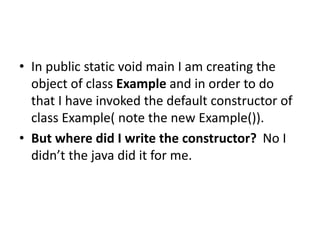 • In public static void main I am creating the
object of class Example and in order to do
that I have invoked the default constructor of
class Example( note the new Example()).
• But where did I write the constructor? No I
didn’t the java did it for me.
 