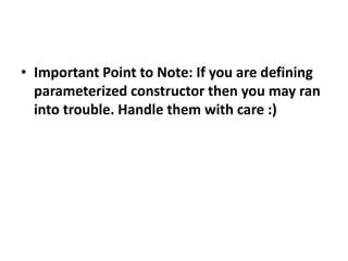 • Important Point to Note: If you are defining
parameterized constructor then you may ran
into trouble. Handle them with care :)
 