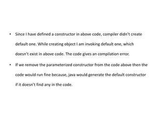 • Since I have defined a constructor in above code, compiler didn’t create
default one. While creating object I am invoking default one, which
doesn’t exist in above code. The code gives an compilation error.
• If we remove the parameterized constructor from the code above then the
code would run fine because, java would generate the default constructor
if it doesn’t find any in the code.
 