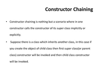 Constructor Chaining
• Constructor chaining is nothing but a scenario where in one
constructor calls the constructor of its super class implicitly or
explicitly.
• Suppose there is a class which inherits another class, in this case if
you create the object of child class then first super class(or parent
class) constructor will be invoked and then child class constructor
will be invoked.
 