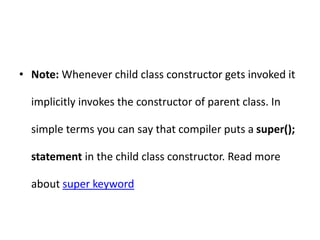 • Note: Whenever child class constructor gets invoked it
implicitly invokes the constructor of parent class. In
simple terms you can say that compiler puts a super();
statement in the child class constructor. Read more
about super keyword
 