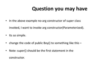 Question you may have
• In the above example no-arg constructor of super class
invoked, I want to invoke arg constructor(Parameterized).
• Its so simple.
• change the code of public Boy() to something like this –
• Note: super() should be the first statement in the
constructor.
 